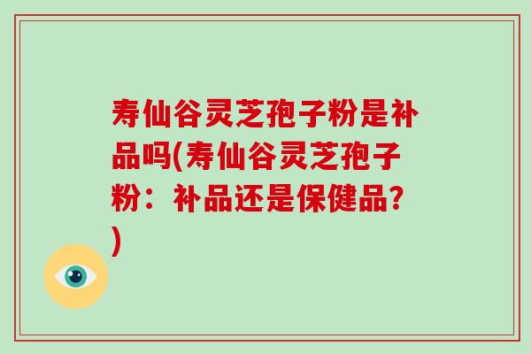 寿仙谷灵芝孢子粉是补品吗(寿仙谷灵芝孢子粉：补品还是保健品？)