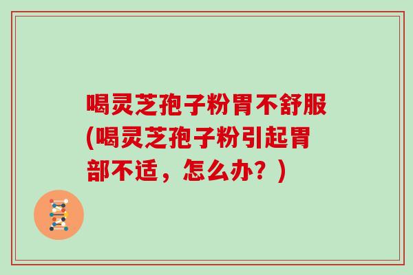 喝灵芝孢子粉胃不舒服(喝灵芝孢子粉引起胃部不适，怎么办？)