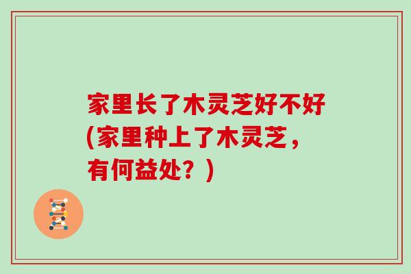 家里长了木灵芝好不好(家里种上了木灵芝，有何益处？)