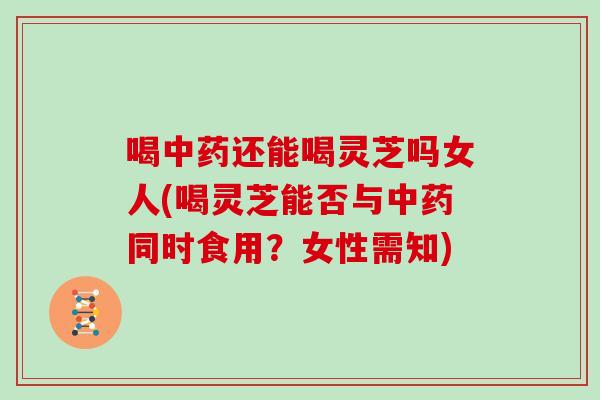 喝中药还能喝灵芝吗女人(喝灵芝能否与中药同时食用？女性需知)-第1张图片-灵芝大师