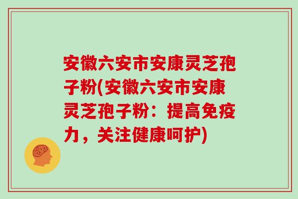 安徽六安市安康灵芝孢子粉(安徽六安市安康灵芝孢子粉：提高免疫力，关注健康呵护)