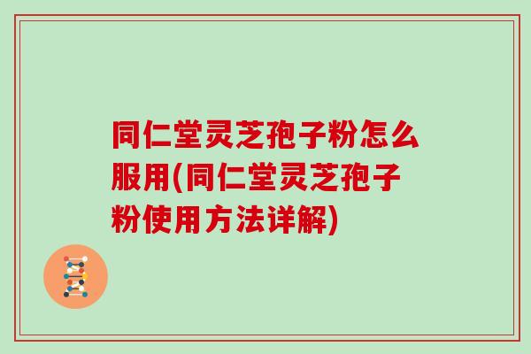 同仁堂灵芝孢子粉怎么服用(同仁堂灵芝孢子粉使用方法详解)