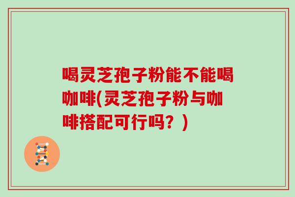 喝灵芝孢子粉能不能喝咖啡(灵芝孢子粉与咖啡搭配可行吗？)