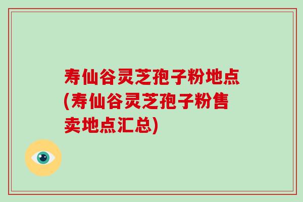 寿仙谷灵芝孢子粉地点(寿仙谷灵芝孢子粉售卖地点汇总)