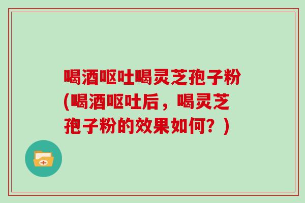 喝酒呕吐喝灵芝孢子粉(喝酒呕吐后，喝灵芝孢子粉的效果如何？)