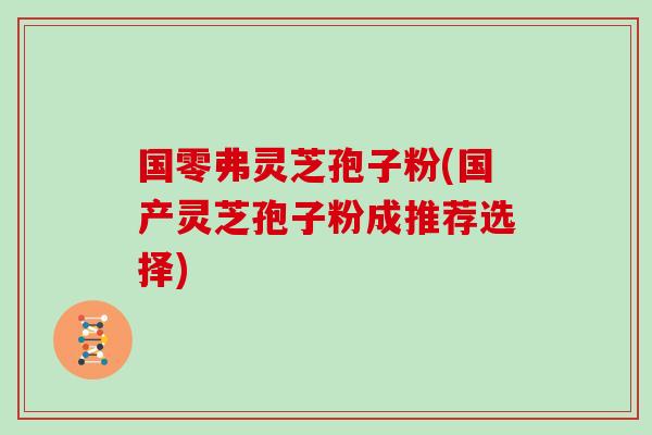 国零弗灵芝孢子粉(国产灵芝孢子粉成推荐选择)