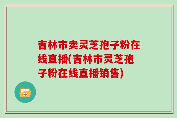 吉林市卖灵芝孢子粉在线直播(吉林市灵芝孢子粉在线直播销售)