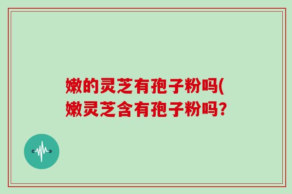 嫩的灵芝有孢子粉吗(嫩灵芝含有孢子粉吗?-第1张图片-灵芝大师 嫩的灵芝有孢子粉吗(嫩灵芝含有孢子粉吗?-第1张图片-灵芝大师