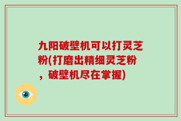九阳破壁机可以打灵芝粉(打磨出精细灵芝粉，破壁机尽在掌握)