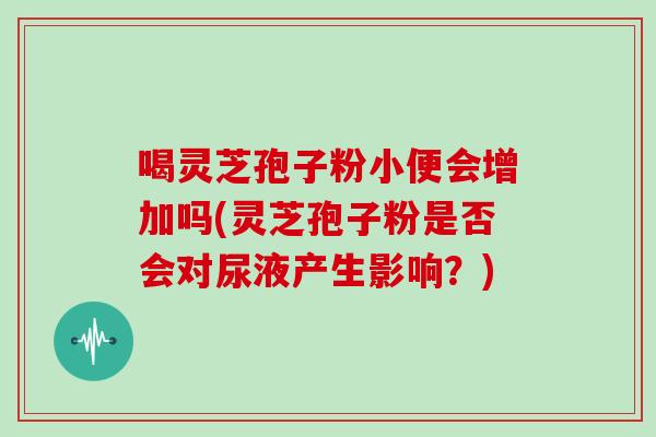 喝灵芝孢子粉小便会增加吗(灵芝孢子粉是否会对尿液产生影响？)