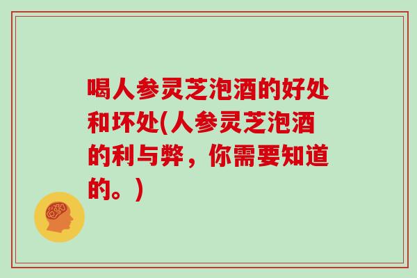 喝人参灵芝泡酒的好处和坏处(人参灵芝泡酒的利与弊，你需要知道的。)
