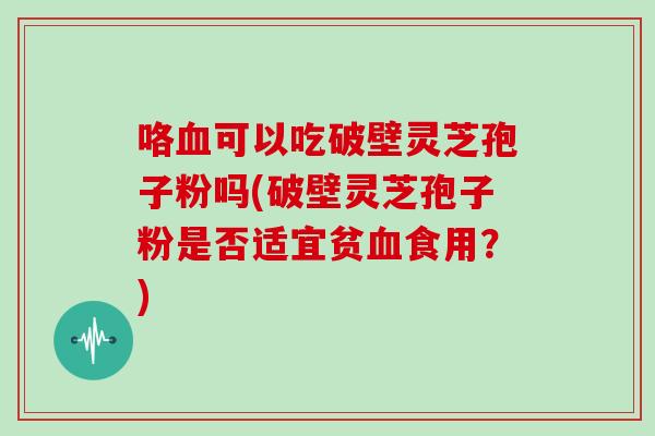 咯血可以吃破壁灵芝孢子粉吗(破壁灵芝孢子粉是否适宜贫血食用？)