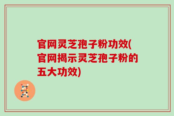 官网灵芝孢子粉功效(官网揭示灵芝孢子粉的五大功效)