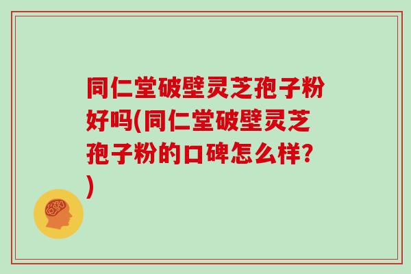 同仁堂破壁灵芝孢子粉好吗(同仁堂破壁灵芝孢子粉的口碑怎么样？)