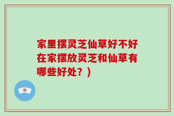 家里摆灵芝仙草好不好在家摆放灵芝和仙草有哪些好处？)