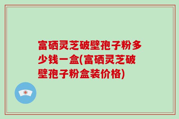 富硒灵芝破壁孢子粉多少钱一盒(富硒灵芝破壁孢子粉盒装价格)