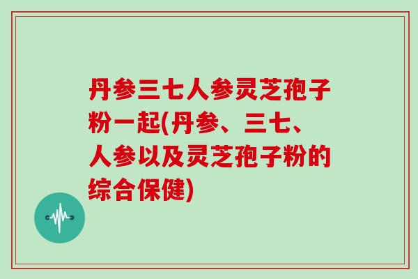 丹参三七人参灵芝孢子粉一起(丹参、三七、人参以及灵芝孢子粉的综合保健)-第1张图片-灵芝大师 丹参三七人参灵芝孢子粉一起(丹参、三七、人参以及灵芝孢子粉的综合保健)-第1张图片-灵芝大师