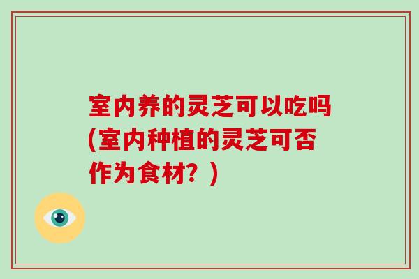 室内养的灵芝可以吃吗(室内种植的灵芝可否作为食材？)