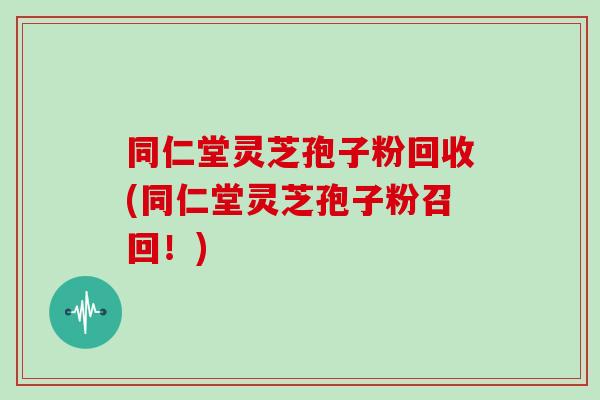 同仁堂灵芝孢子粉回收(同仁堂灵芝孢子粉召回！)