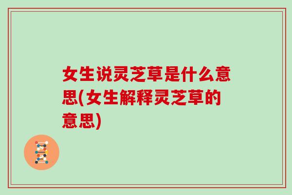 女生说灵芝草是什么意思(女生解释灵芝草的意思)-第1张图片-灵芝大师 女生说灵芝草是什么意思(女生解释灵芝草的意思)-第1张图片-灵芝大师