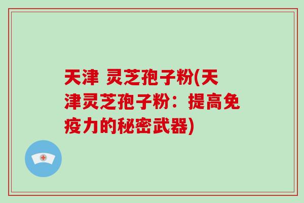 天津 灵芝孢子粉(天津灵芝孢子粉：提高免疫力的秘密武器)