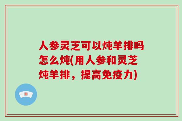 人参灵芝可以炖羊排吗怎么炖(用人参和灵芝炖羊排,提高免疫力)-第1张图片-灵芝大师 人参灵芝可以炖羊排吗怎么炖(用人参和灵芝炖羊排,提高免疫力)-第1张图片-灵芝大师