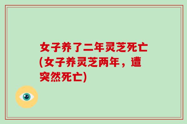 女子养了二年灵芝死亡(女子养灵芝两年,遭突然死亡)-第1张图片-灵芝大师 女子养了二年灵芝死亡(女子养灵芝两年,遭突然死亡)-第1张图片-灵芝大师