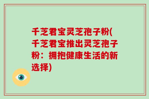 千芝君宝灵芝孢子粉(千芝君宝推出灵芝孢子粉：拥抱健康生活的新选择)