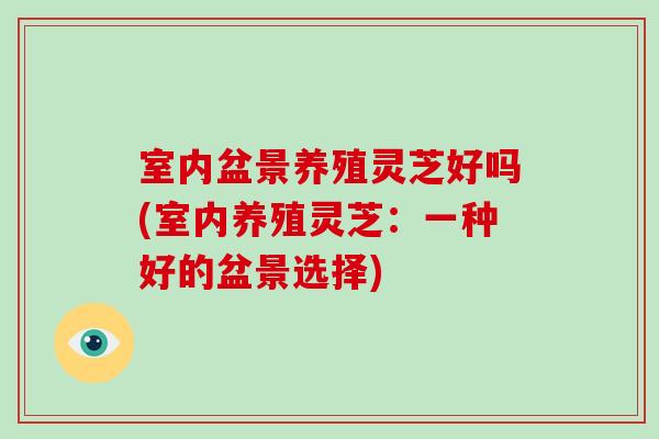 室内盆景养殖灵芝好吗(室内养殖灵芝：一种好的盆景选择)