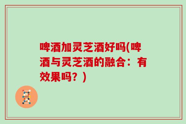 啤酒加灵芝酒好吗(啤酒与灵芝酒的融合：有效果吗？)