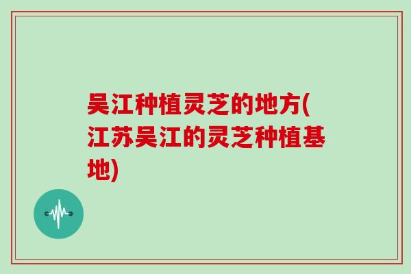 吴江种植灵芝的地方(江苏吴江的灵芝种植基地)