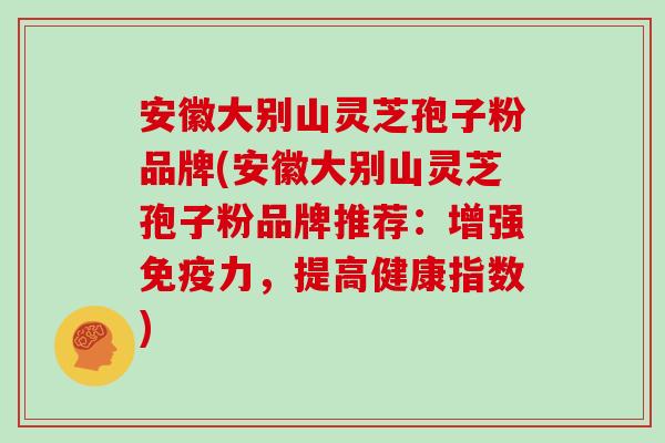 安徽大别山灵芝孢子粉品牌(安徽大别山灵芝孢子粉品牌推荐：增强免疫力，提高健康指数)