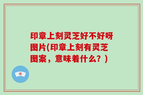 印章上刻灵芝好不好呀图片(印章上刻有灵芝图案，意味着什么？)
