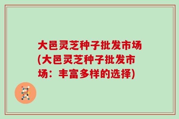 大邑灵芝种子批发市场(大邑灵芝种子批发市场：丰富多样的选择)