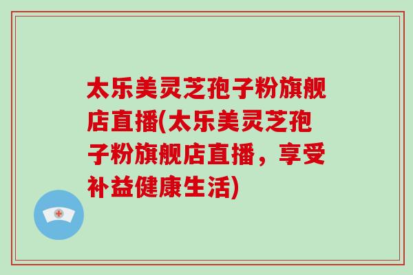 太乐美灵芝孢子粉旗舰店直播(太乐美灵芝孢子粉旗舰店直播，享受补益健康生活)