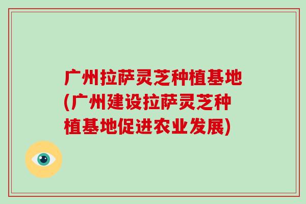 广州拉萨灵芝种植基地(广州建设拉萨灵芝种植基地促进农业发展)
