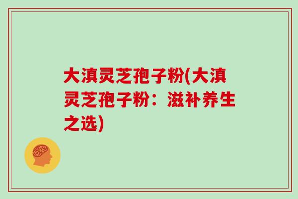 大滇灵芝孢子粉(大滇灵芝孢子粉：滋补养生之选)