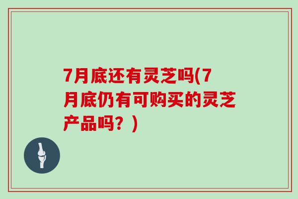 7月底还有灵芝吗(7月底仍有可购买的灵芝产品吗？)