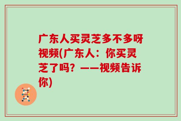 广东人买灵芝多不多呀视频(广东人：你买灵芝了吗？——视频告诉你)