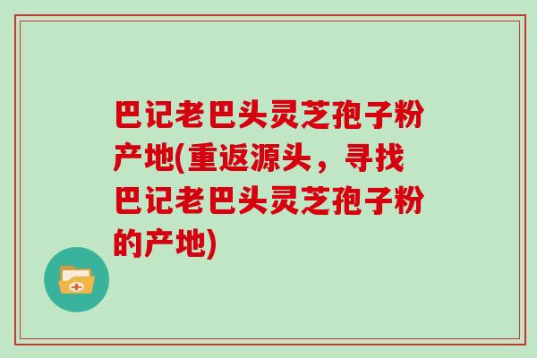 巴记老巴头灵芝孢子粉产地(重返源头，寻找巴记老巴头灵芝孢子粉的产地)