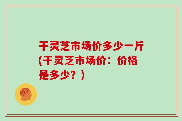 干灵芝市场价多少一斤(干灵芝市场价：价格是多少？)