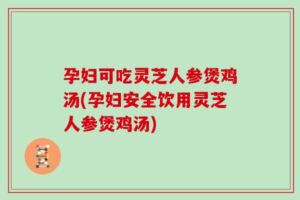 孕妇可吃灵芝人参煲鸡汤(孕妇安全饮用灵芝人参煲鸡汤)