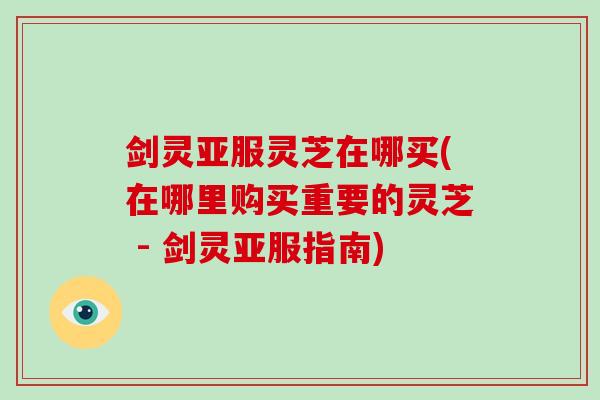 剑灵亚服灵芝在哪买(在哪里购买重要的灵芝 - 剑灵亚服指南)