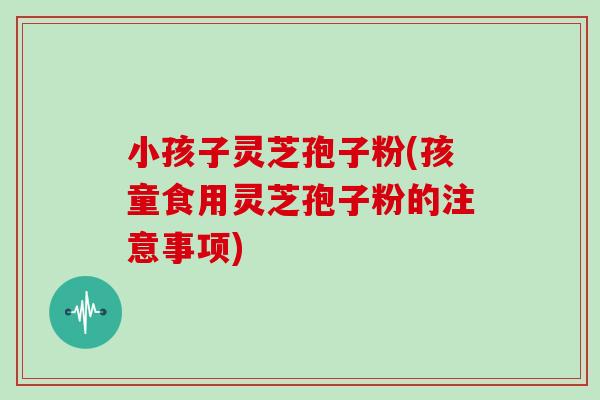 小孩子灵芝孢子粉(孩童食用灵芝孢子粉的注意事项)