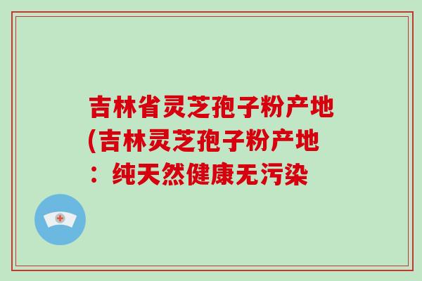 吉林省灵芝孢子粉产地(吉林灵芝孢子粉产地:纯天然健康无污染-第1张图片-灵芝大师 吉林省灵芝孢子粉产地(吉林灵芝孢子粉产地:纯天然健康无污染-第1张图片-灵芝大师