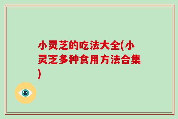 小灵芝的吃法大全(小灵芝多种食用方法合集)
