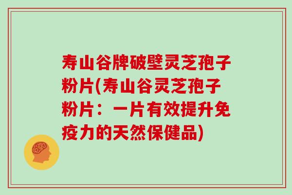 寿山谷牌破壁灵芝孢子粉片(寿山谷灵芝孢子粉片：一片有效提升免疫力的天然保健品)