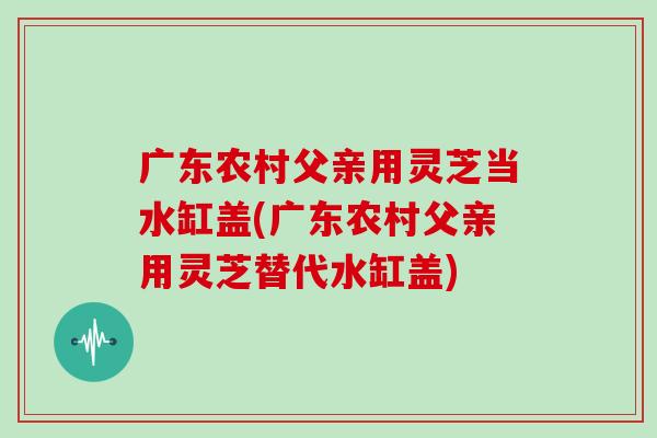 广东农村父亲用灵芝当水缸盖(广东农村父亲用灵芝替代水缸盖)