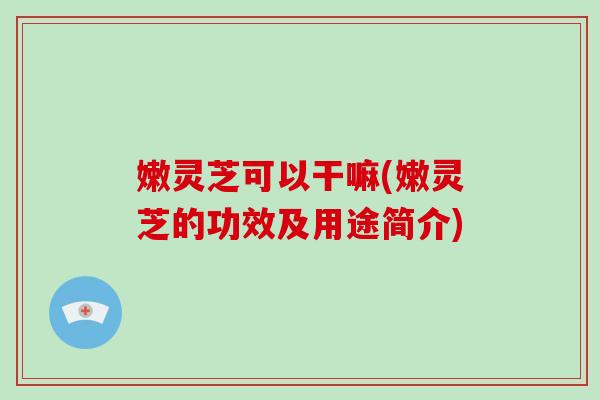 嫩灵芝可以干嘛(嫩灵芝的功效及用途简介)