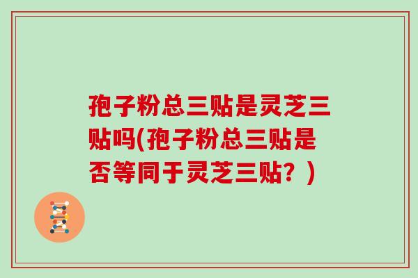 孢子粉总三贴是灵芝三贴吗(孢子粉总三贴是否等同于灵芝三贴?)-第1张图片-灵芝大师 孢子粉总三贴是灵芝三贴吗(孢子粉总三贴是否等同于灵芝三贴?)-第1张图片-灵芝大师